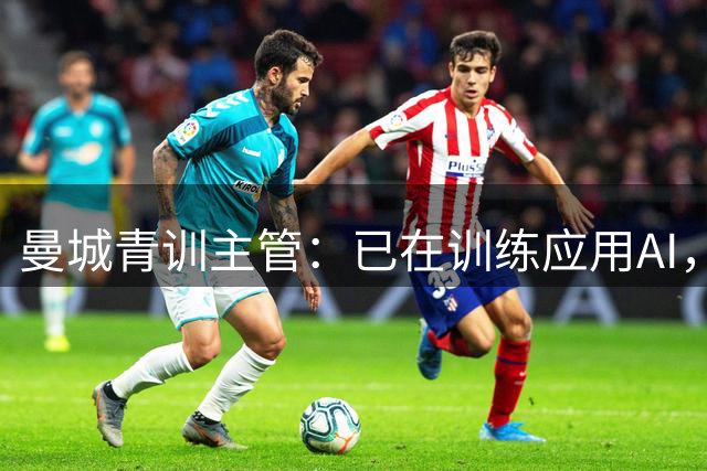 曼城青训主管：已在训练应用AI，比如分析麦卡杜和多库的差距
